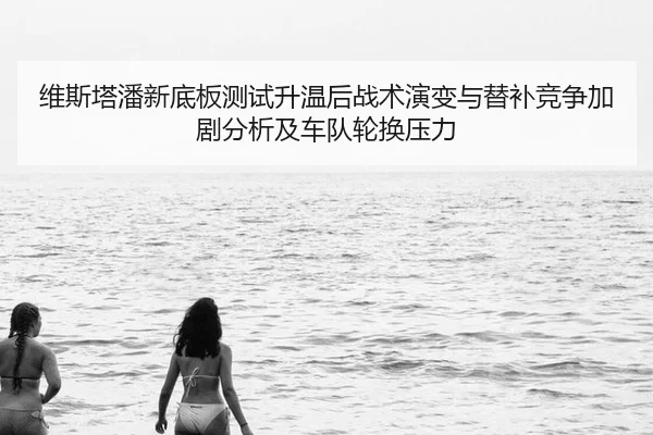 维斯塔潘新底板测试升温后战术演变与替补竞争加剧分析及车队轮换压力